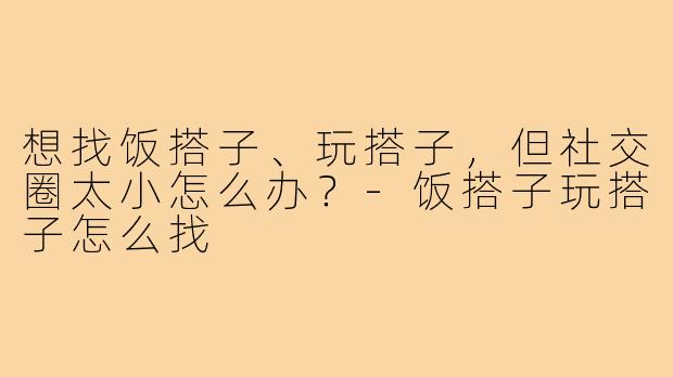 想找饭搭子、玩搭子,但社交圈太小怎么办?-饭搭子玩搭子怎么找