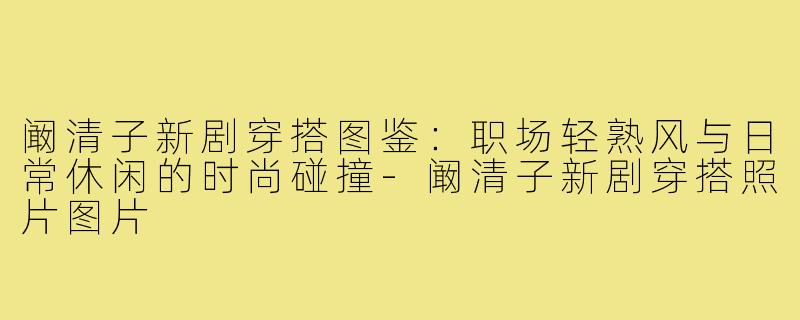 阚清子新剧穿搭图鉴:职场轻熟风与日常休闲的时尚碰撞-阚清子新剧穿搭照片图片