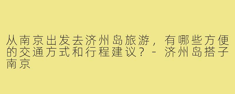 从南京出发去济州岛旅游,有哪些方便的交通方式和行程建议?-济州岛搭子南京