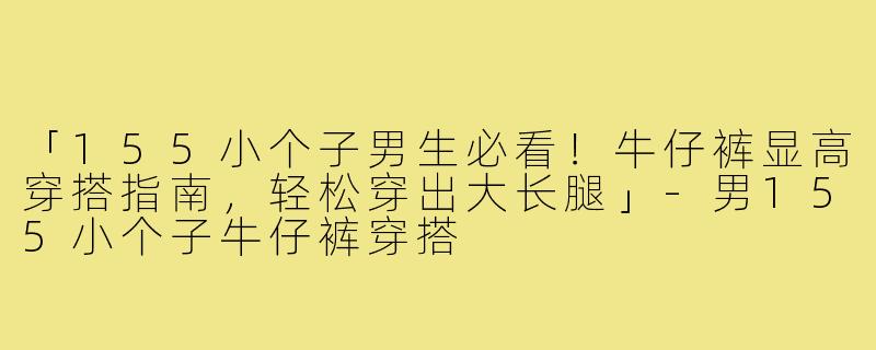 「155小个子男生必看！牛仔裤显高穿搭指南，轻松穿出大长腿」-男155小个子牛仔裤穿搭