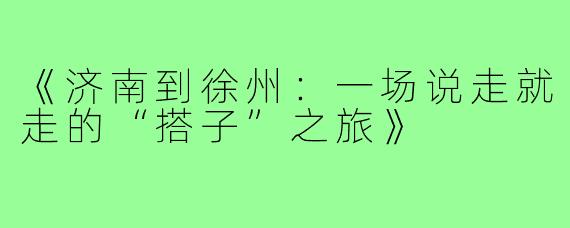 《济南到徐州：一场说走就走的“搭子”之旅》