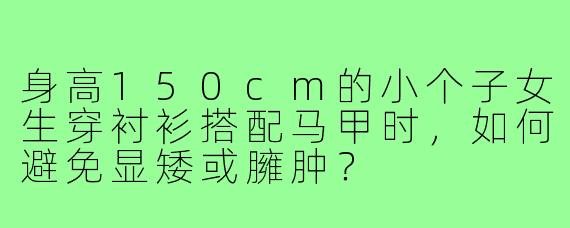 身高150cm的小个子女生穿衬衫搭配马甲时，如何避免显矮或臃肿？
