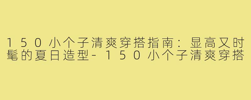 150小个子清爽穿搭指南：显高又时髦的夏日造型-150小个子清爽穿搭