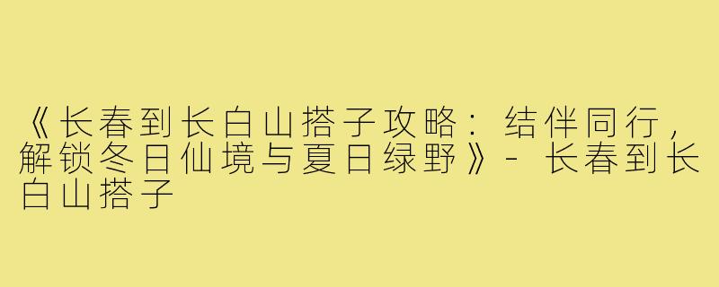 《长春到长白山搭子攻略：结伴同行，解锁冬日仙境与夏日绿野》-长春到长白山搭子