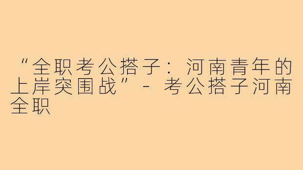 “全职考公搭子：河南青年的上岸突围战”-考公搭子河南全职