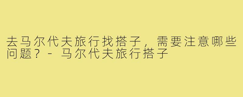 去马尔代夫旅行找搭子，需要注意哪些问题？-马尔代夫旅行搭子