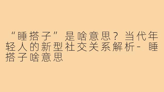 “睡搭子”是啥意思？当代年轻人的新型社交关系解析-睡搭子啥意思