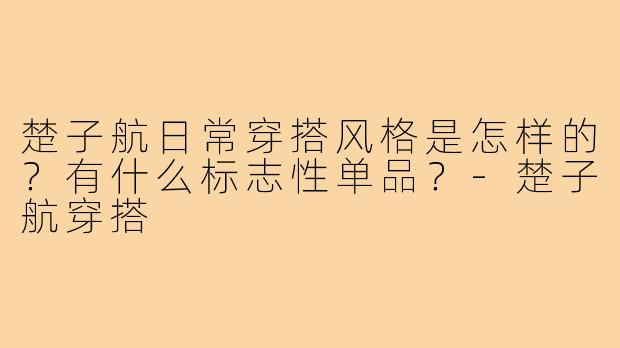 楚子航日常穿搭风格是怎样的？有什么标志性单品？-楚子航穿搭