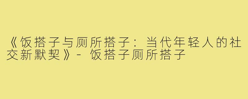 《饭搭子与厕所搭子：当代年轻人的社交新默契》-饭搭子厕所搭子