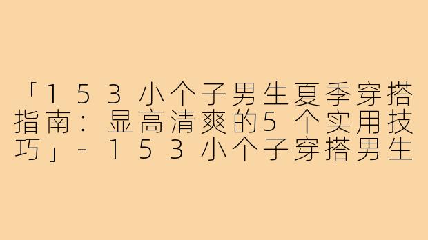 「153小个子男生夏季穿搭指南:显高清爽的5个实用技巧」-153小个子穿搭男生夏装