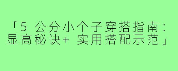 「5公分小个子穿搭指南:显高秘诀+实用搭配示范」