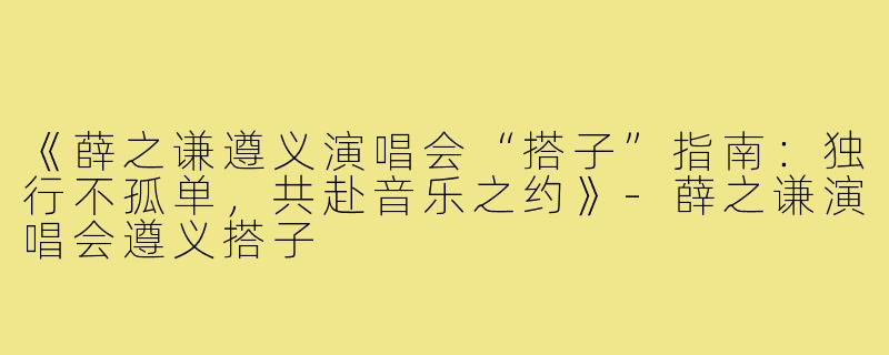 《薛之谦遵义演唱会“搭子”指南：独行不孤单，共赴音乐之约》-薛之谦演唱会遵义搭子