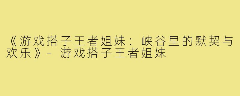 《游戏搭子王者姐妹：峡谷里的默契与欢乐》-游戏搭子王者姐妹