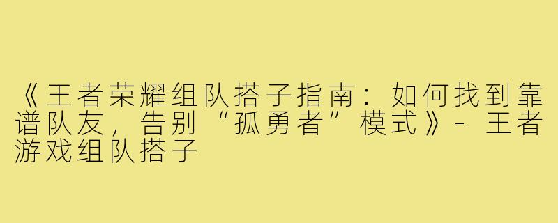 《王者荣耀组队搭子指南：如何找到靠谱队友，告别“孤勇者”模式》-王者游戏组队搭子