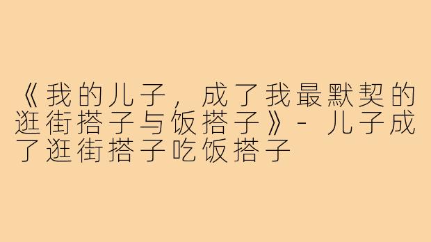 《我的儿子,成了我最默契的逛街搭子与饭搭子》-儿子成了逛街搭子吃饭搭子