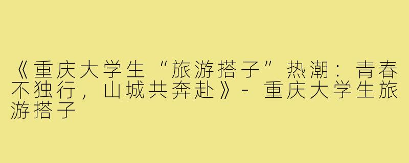 《重庆大学生“旅游搭子”热潮：青春不独行，山城共奔赴》-重庆大学生旅游搭子