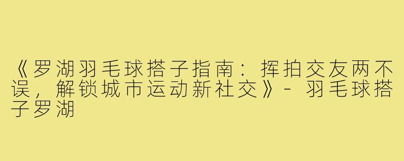 《罗湖羽毛球搭子指南：挥拍交友两不误，解锁城市运动新社交》-羽毛球搭子罗湖