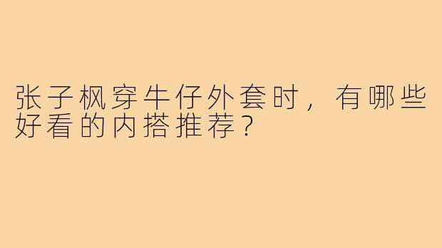 张子枫穿牛仔外套时,有哪些好看的内搭推荐?