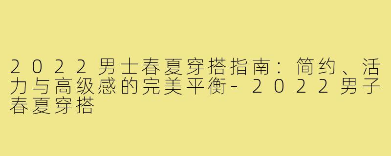2022男士春夏穿搭指南：简约、活力与高级感的完美平衡-2022男子春夏穿搭