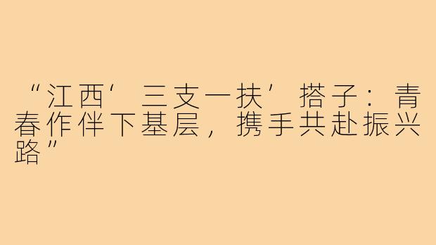 “江西‘三支一扶’搭子：青春作伴下基层，携手共赴振兴路”
