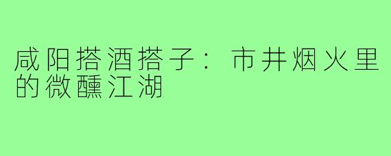 咸阳搭酒搭子：市井烟火里的微醺江湖