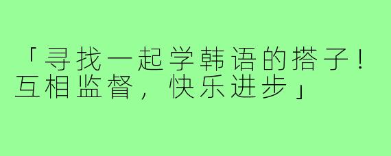「寻找一起学韩语的搭子!互相监督,快乐进步」