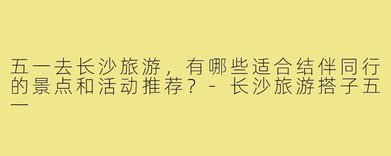 五一去长沙旅游，有哪些适合结伴同行的景点和活动推荐？