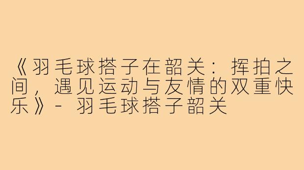 《羽毛球搭子在韶关:挥拍之间,遇见运动与友情的双重快乐》-羽毛球搭子韶关