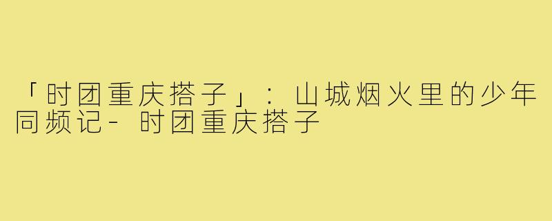 「时团重庆搭子」：山城烟火里的少年同频记-时团重庆搭子