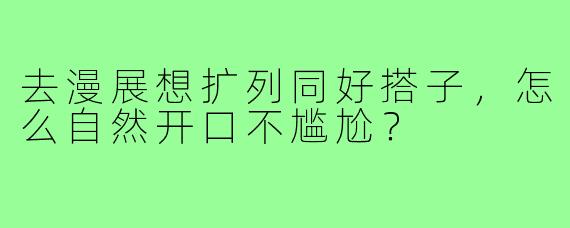 去漫展想扩列同好搭子,怎么自然开口不尴尬?