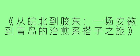 《从皖北到胶东：一场安徽到青岛的治愈系搭子之旅》