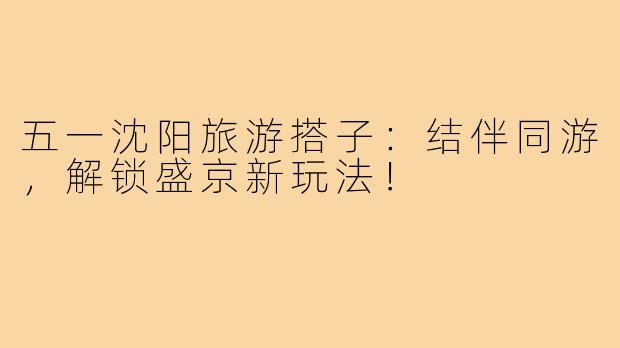 五一沈阳旅游搭子：结伴同游，解锁盛京新玩法！