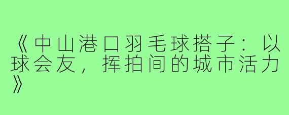 《中山港口羽毛球搭子：以球会友，挥拍间的城市活力》