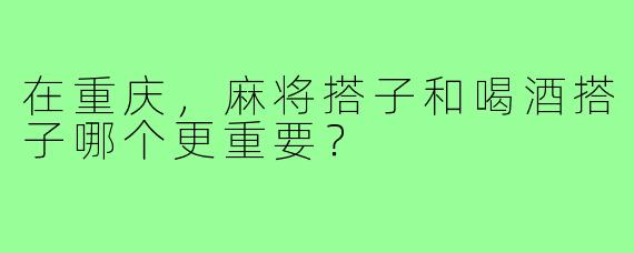 在重庆,麻将搭子和喝酒搭子哪个更重要?