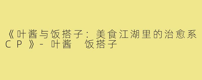 《叶酱与饭搭子:美食江湖里的治愈系CP》-叶酱 饭搭子