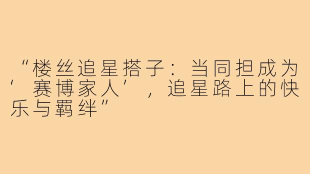 “楼丝追星搭子:当同担成为‘赛博家人’,追星路上的快乐与羁绊”