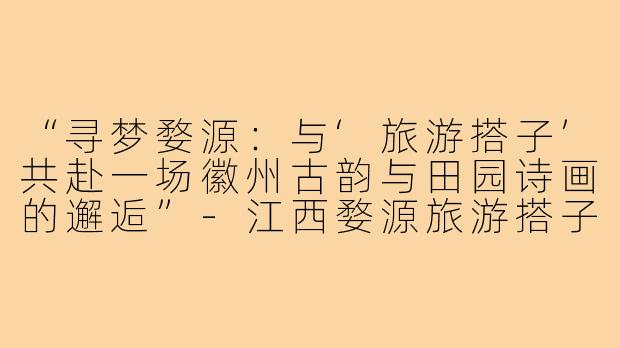 “寻梦婺源：与‘旅游搭子’共赴一场徽州古韵与田园诗画的邂逅”-江西婺源旅游搭子