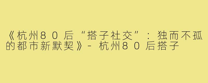 《杭州80后“搭子社交”：独而不孤的都市新默契》-杭州80后搭子
