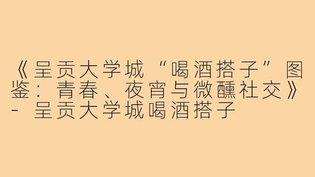 《呈贡大学城“喝酒搭子”图鉴：青春、夜宵与微醺社交》-呈贡大学城喝酒搭子