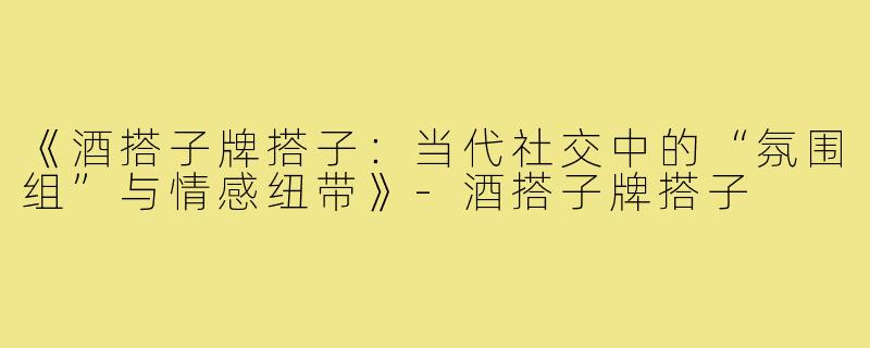 《酒搭子牌搭子：当代社交中的“氛围组”与情感纽带》-酒搭子牌搭子