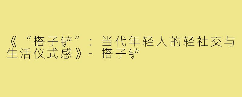 《“搭子铲”：当代年轻人的轻社交与生活仪式感》-搭子铲