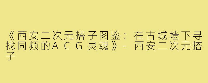 《西安二次元搭子图鉴：在古城墙下寻找同频的ACG灵魂》-西安二次元搭子