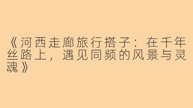 《河西走廊旅行搭子：在千年丝路上，遇见同频的风景与灵魂》