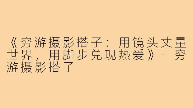 《穷游摄影搭子:用镜头丈量世界,用脚步兑现热爱》-穷游摄影搭子