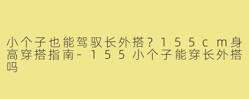 小个子也能驾驭长外搭？155cm身高穿搭指南-155小个子能穿长外搭吗