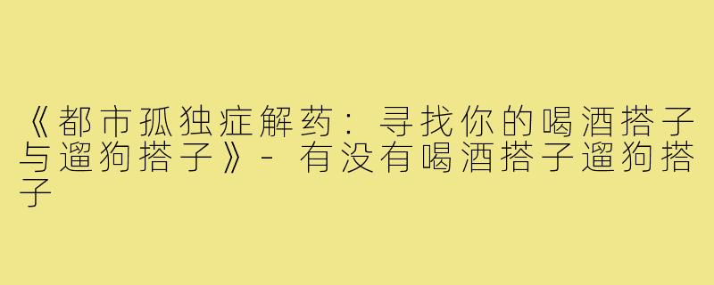 《都市孤独症解药：寻找你的喝酒搭子与遛狗搭子》-有没有喝酒搭子遛狗搭子