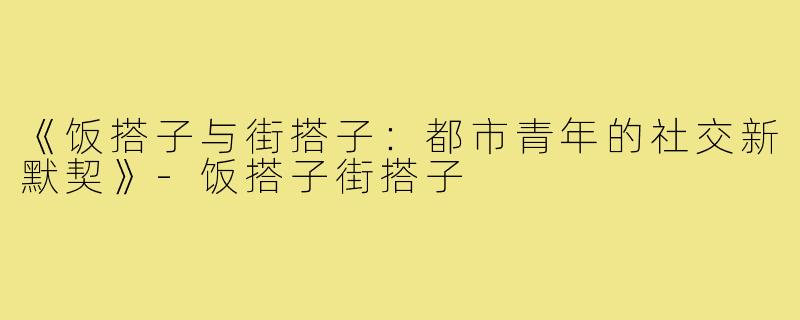 《饭搭子与街搭子:都市青年的社交新默契》-饭搭子街搭子