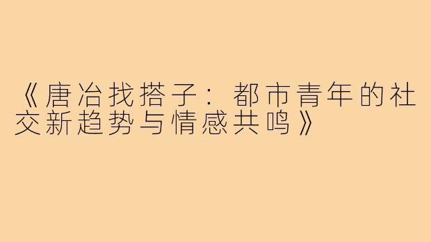 《唐冶找搭子:都市青年的社交新趋势与情感共鸣》