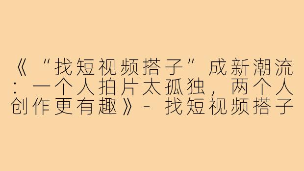 《“找短视频搭子”成新潮流:一个人拍片太孤独,两个人创作更有趣》-找短视频搭子