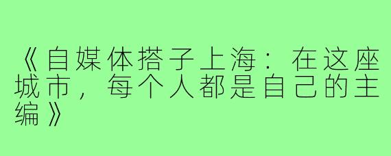 《自媒体搭子上海：在这座城市，每个人都是自己的主编》